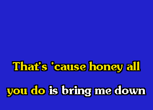 That's 'cause honey all

you do is bring me down