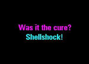 Was it the cure?

Shellshock!