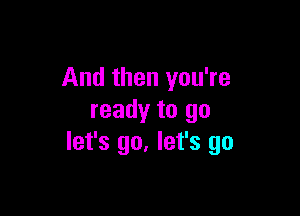 And then you're

ready to go
let's go. let's go