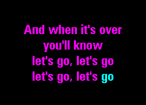 And when it's over
you'll know

let's go. let's go
let's go, let's go