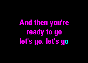 And then you're

ready to go
let's go. let's go