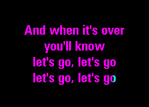 And when it's over
you'll know

let's go. let's go
let's go, let's go