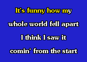 It's funny how my

whole world fell apart
I think I saw it

comin' from the start