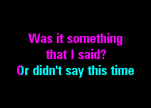 Was it something

that I said?
Dr didn't say this time