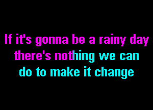 If it's gonna be a rainy day
there's nothing we can
do to make it change