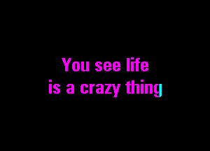 You see life

is a crazy thing