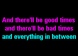 And there'll be good times
and there'll be bad times
and everything in between