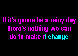 If it's gonna be a rainy day
there's nothing we can
do to make it change