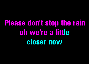 Please don't stop the rain

oh we're a little
closer now