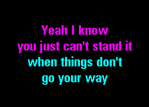 Yeah I know
you just can't stand it

when things don't
go your way