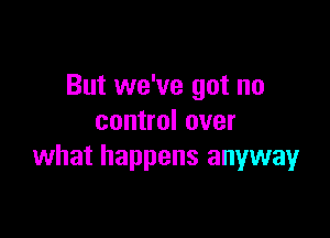 But we've got no

control over
what happens anyway