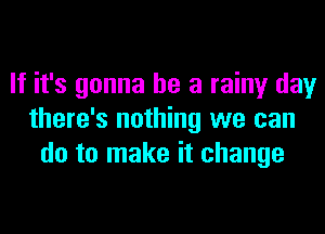 If it's gonna be a rainy day
there's nothing we can
do to make it change