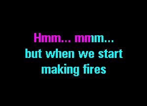 Hmm... mmm...

but when we start
making fires