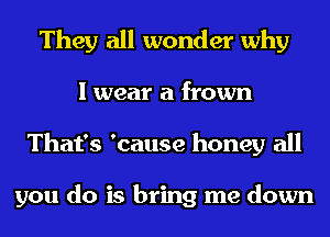 They all wonder why
I wear a frown
That's 'cause honey all

you do is bring me down