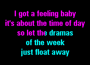 I got a feeling baby
it's about the time of day

so let the dramas
of the week
iust float away