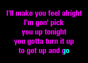 I'll make you feel alright
I'm gon' pick
you up tonight
you gotta turn it up
to get up and go