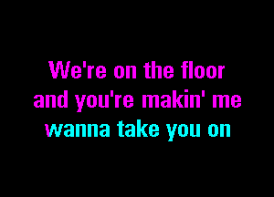We're on the floor

and you're makin' me
wanna take you on