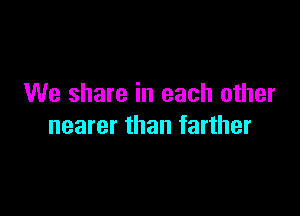We share in each other

nearer than farther