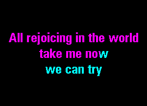 All rejoicing in the world

take me now
we can try