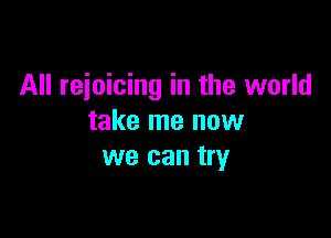 All rejoicing in the world

take me now
we can try