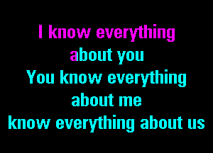 I know everything
about you
You know everything
about me
know everything about us