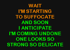 WAIT
I'M STARTING
T0 SUFFOCATE
AND SOON
I ANTICIPATE
I'M COMING UNDONE
ONE LOOKS SO
STRONG SO DELICATE