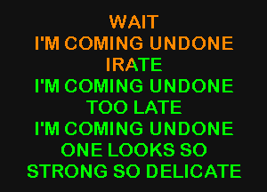 WAIT
I'M COMING UNDONE
IRATE
I'M COMING UNDONE
TOO LATE
I'M COMING UNDONE
ONE LOOKS SO
STRONG SO DELICATE