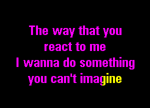 The way that you
react to me

I wanna do something
you can't imagine