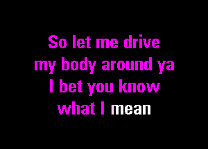 So let me drive
my body around ya

I bet you know
what I mean