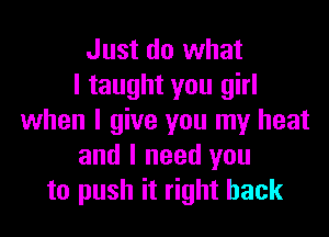 Just do what
I taught you girl
when I give you my heat
and I need you
to push it right back