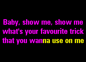 Baby. show me, show me
what's your favourite trick
that you wanna use on me