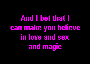 And I bet that I
can make you believe

in love and sex
and magic