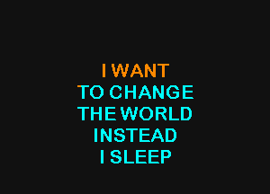 IWANT
TO CHANGE

THE WORLD
INSTEAD
l SLEEP