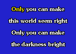 Only you can make
this world seem right
Only you can make

the darkness bright