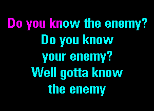 Do you know the enemy?
Do you know

your enemy?
Well gotta know
the enemy