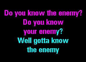 Do you know the enemy?
Do you know

your enemy?
Well gotta know
the enemy