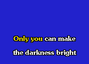 Only you can make

the darlmas bright