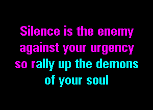 Silence is the enemy
against your urgency

so rally up the demons
of your soul