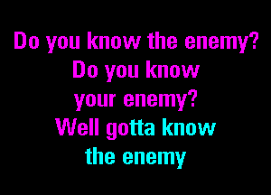 Do you know the enemy?
Do you know

your enemy?
Well gotta know
the enemy