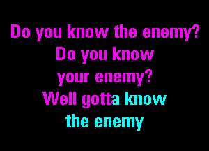 Do you know the enemy?
Do you know

your enemy?
Well gotta know
the enemy