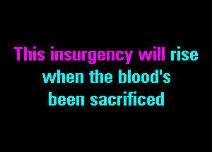 This insurgency will rise

when the hlood's
been sacrificed