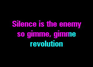 Silence is the enemy

so gimme. gimme
revolution