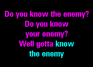 Do you know the enemy?
Do you know

your enemy?
Well gotta know
the enemy