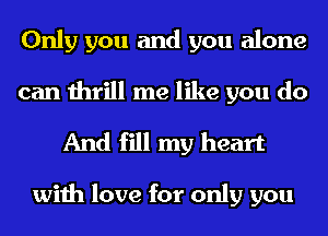 Only you and you alone
can thrill me like you do

And fill my heart

with love for only you