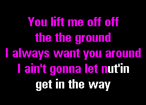 You lift me off off
the the ground
I always want you around
I ain't gonna let nut'in
get in the way
