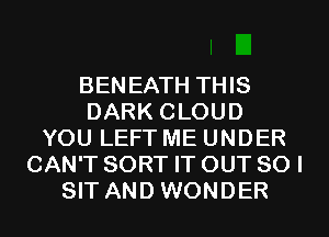 BENEATH THIS
DARK CLOUD
YOU LEFT ME UNDER
CAN'T SORT IT OUT 80 I
SIT AND WONDER