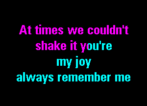 At times we couldn't
shake it you're

my iov
always remember me