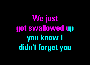 We just
got swallowed up

you know I
didn't forget you
