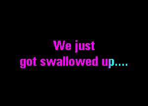 We just

got swallowed up....