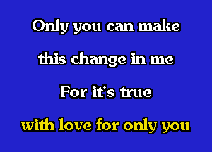 Only you can make
this change in me
For it's true

with love for only you